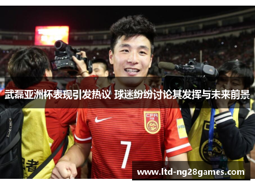 武磊亚洲杯表现引发热议 球迷纷纷讨论其发挥与未来前景