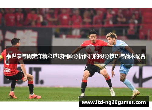 韦世豪与周定洋精彩进球回顾分析他们的得分技巧与战术配合 韦世豪与周定洋精彩进球回顾分析他们的得分技巧与战术配合