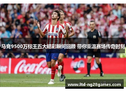 马竞9500万标王五大精彩瞬间回顾 带你重温赛场传奇时刻