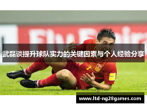 武磊谈提升球队实力的关键因素与个人经验分享