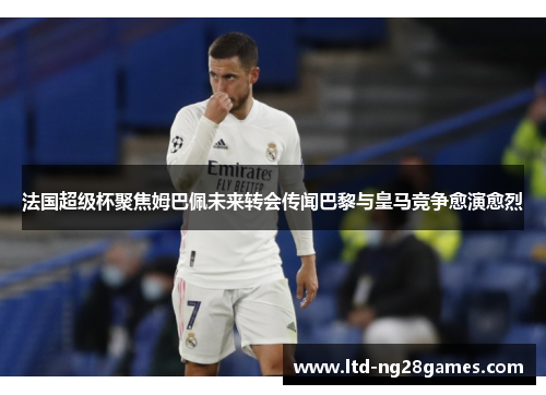 法国超级杯聚焦姆巴佩未来转会传闻巴黎与皇马竞争愈演愈烈