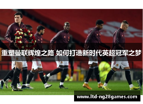 重塑曼联辉煌之路 如何打造新时代英超冠军之梦